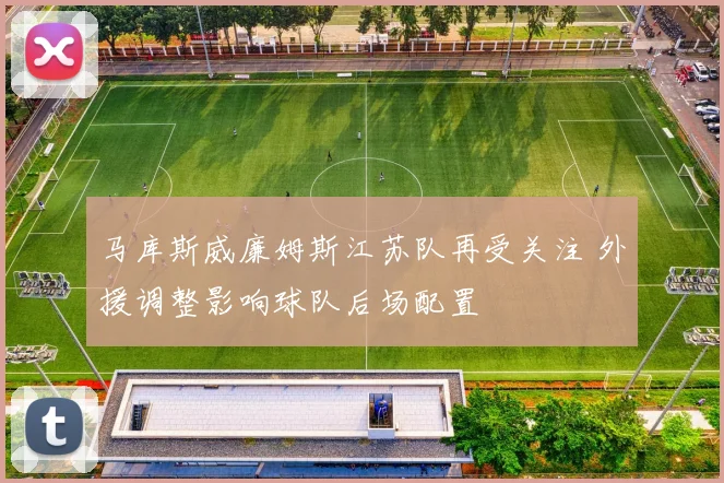 马库斯威廉姆斯江苏队再受关注 外援调整影响球队后场配置