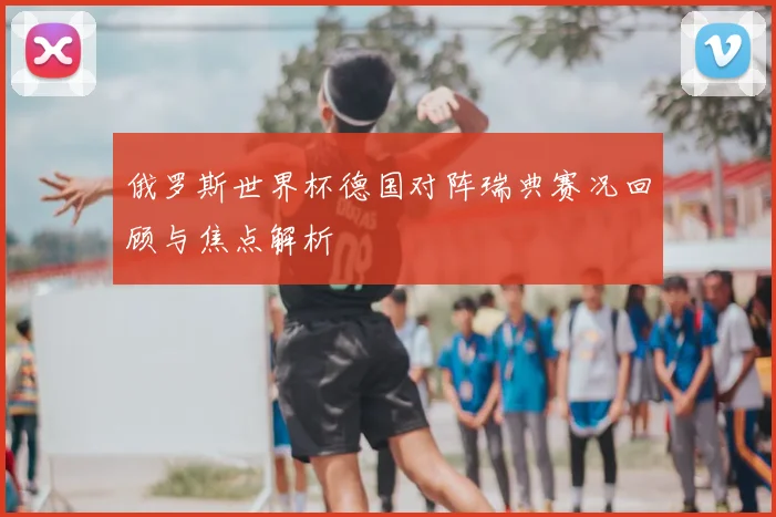 俄罗斯世界杯德国对阵瑞典赛况回顾与焦点解析