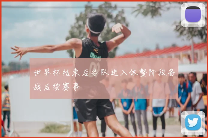 世界杯结束后各队进入休整阶段备战后续赛事