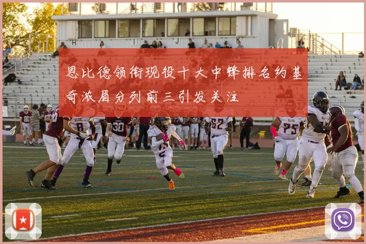 恩比德领衔现役十大中锋排名约基奇浓眉分列前三引发关注