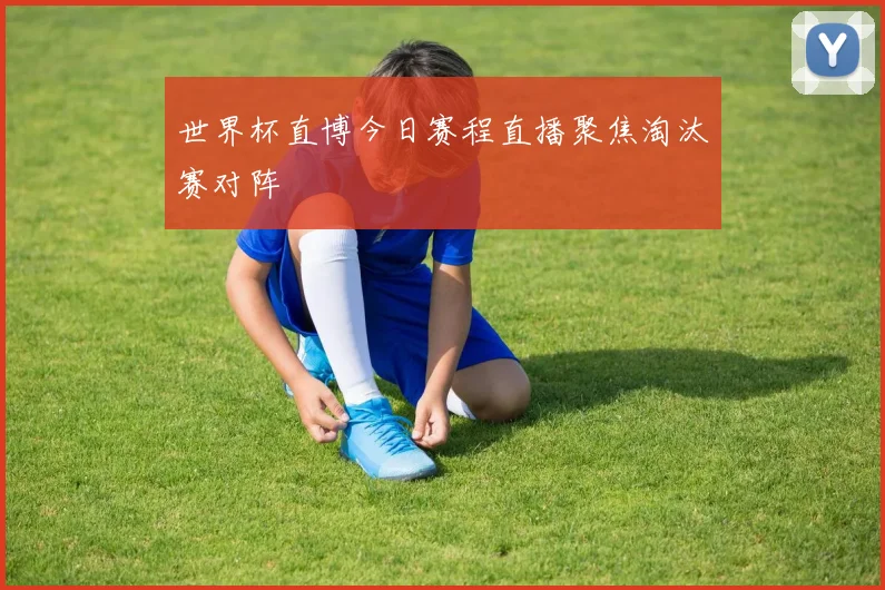 世界杯直博今日赛程直播聚焦淘汰赛对阵