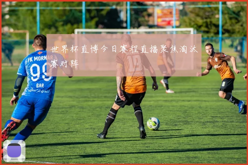 世界杯直博今日赛程直播聚焦淘汰赛对阵