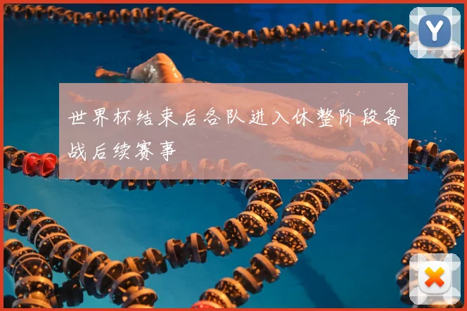 世界杯结束后各队进入休整阶段备战后续赛事