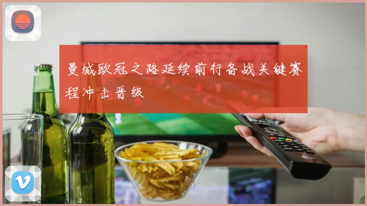 曼城欧冠之路延续前行备战关键赛程冲击晋级