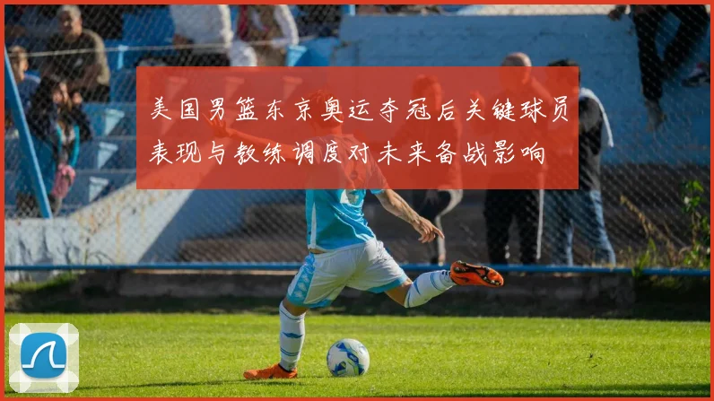 美国男篮东京奥运夺冠后关键球员表现与教练调度对未来备战影响