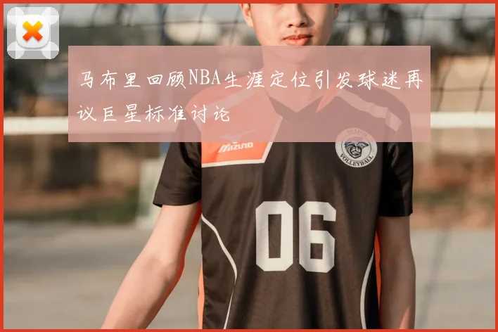 马布里回顾NBA生涯定位引发球迷再议巨星标准讨论