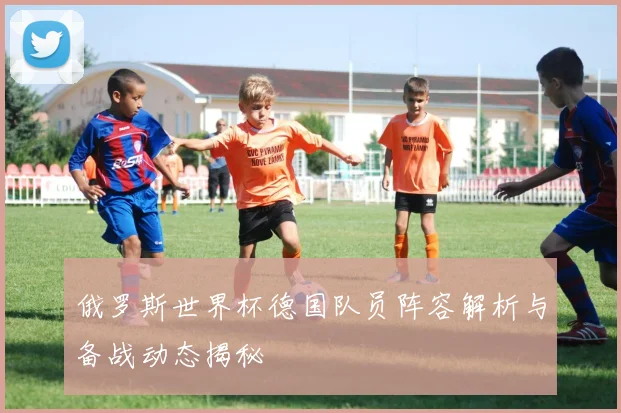 俄罗斯世界杯德国队员阵容解析与备战动态揭秘