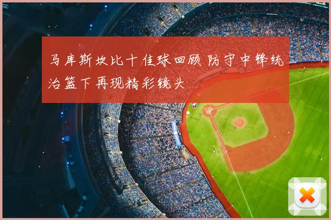 马库斯坎比十佳球回顾 防守中锋统治篮下再现精彩镜头