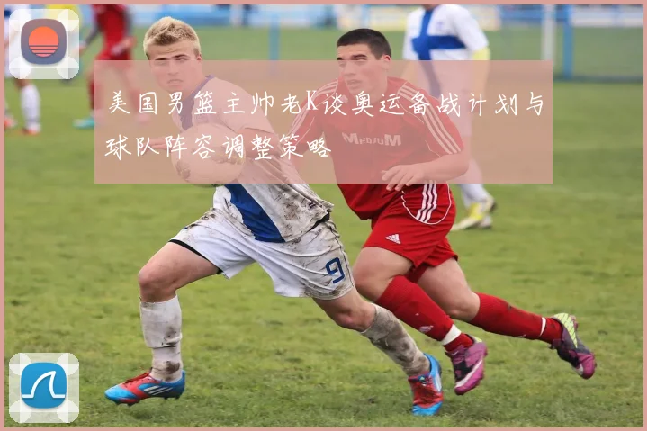 美国男篮主帅老K谈奥运备战计划与球队阵容调整策略