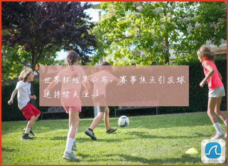 世界杯结果公布,赛事焦点引发球迷持续关注_1