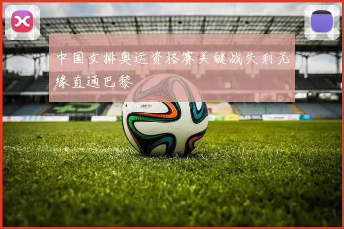 中国女排奥运资格赛关键战失利无缘直通巴黎