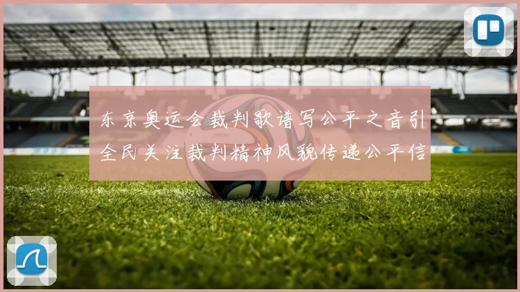 东京奥运会裁判歌谱写公平之音引全民关注裁判精神风貌传递公平信念