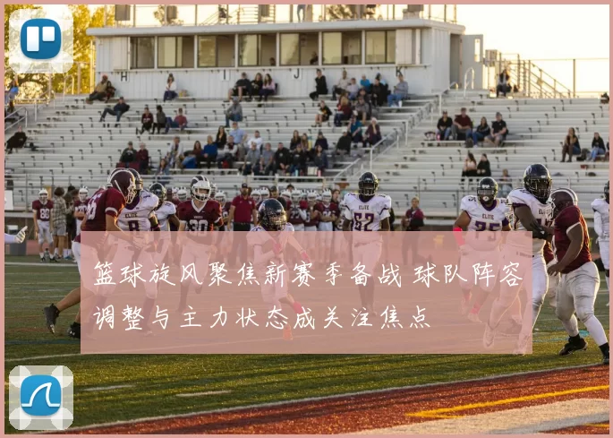 篮球旋风聚焦新赛季备战 球队阵容调整与主力状态成关注焦点