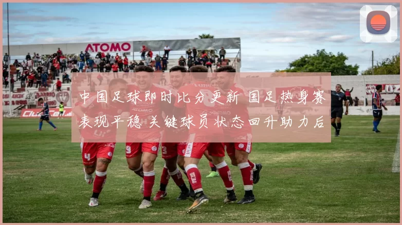 中国足球即时比分更新 国足热身赛表现平稳 关键球员状态回升助力后续备战