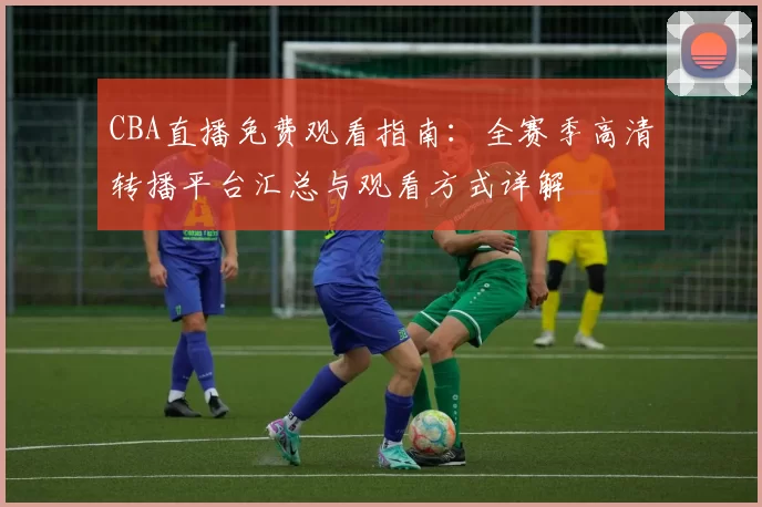 CBA直播免费观看指南:全赛季高清转播平台汇总与观看方式详解