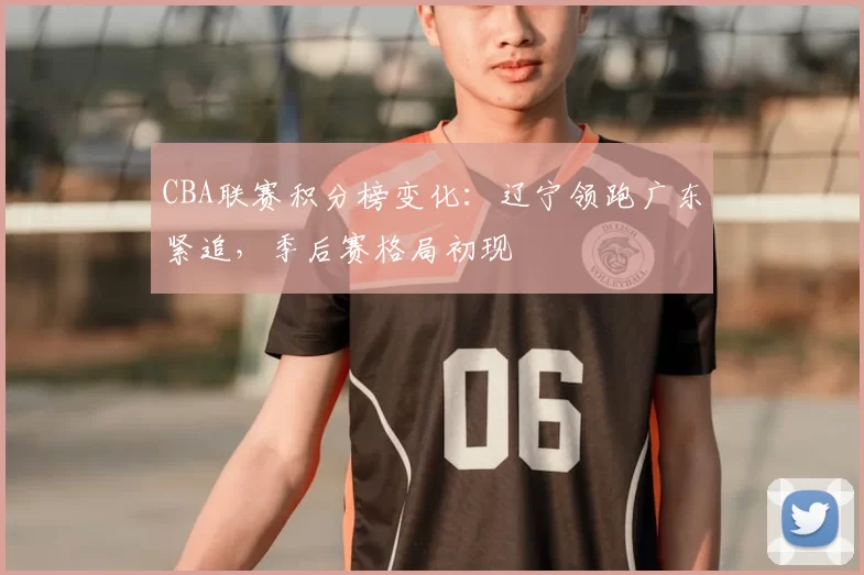 CBA联赛积分榜变化：辽宁领跑广东紧追，季后赛格局初现