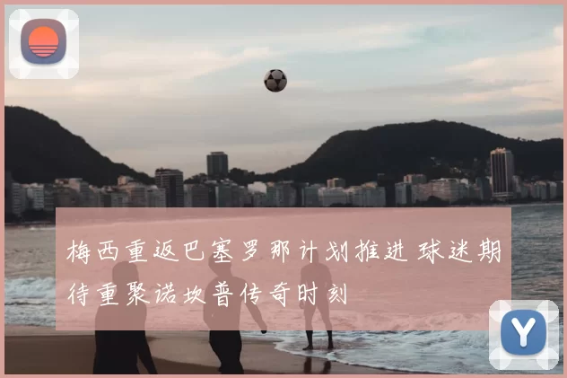 梅西重返巴塞罗那计划推进 球迷期待重聚诺坎普传奇时刻