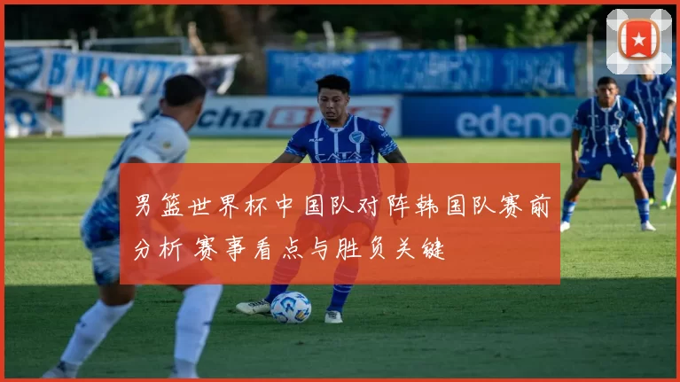 男篮世界杯中国队对阵韩国队赛前分析 赛事看点与胜负关键