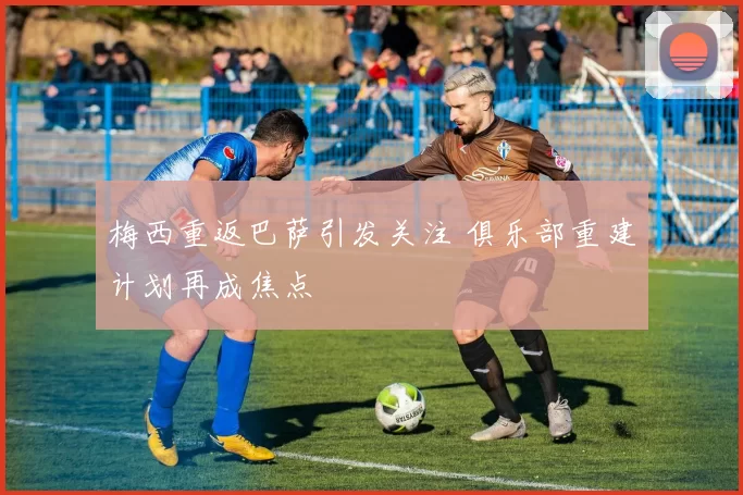 梅西重返巴萨引发关注 俱乐部重建计划再成焦点