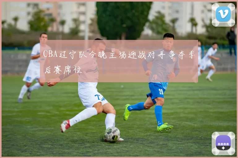 CBA辽宁队今晚主场迎战对手争夺季后赛席位