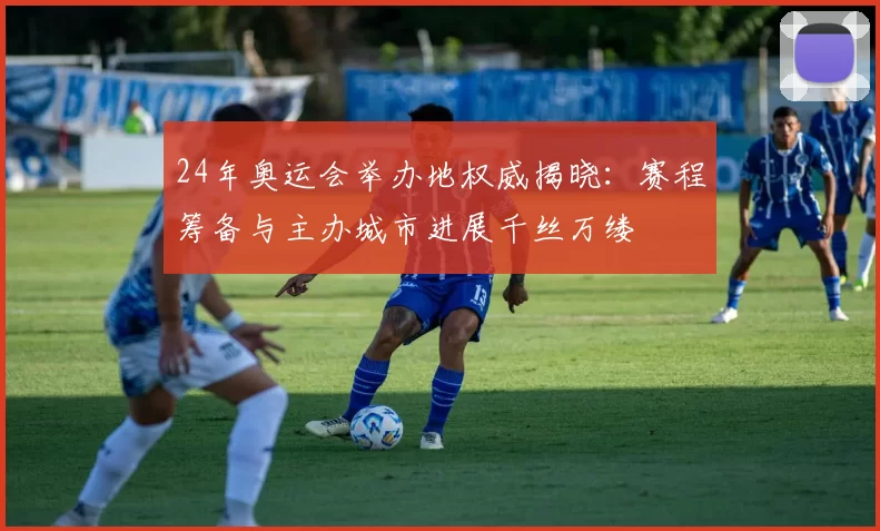 24年奥运会举办地权威揭晓：赛程筹备与主办城市进展千丝万缕