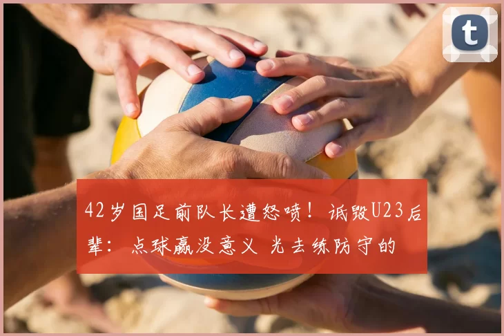 42岁国足前队长遭怒喷！诋毁U23后辈：点球赢没意义 光去练防守的