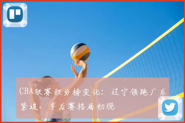 CBA联赛积分榜变化：辽宁领跑广东紧追，季后赛格局初现