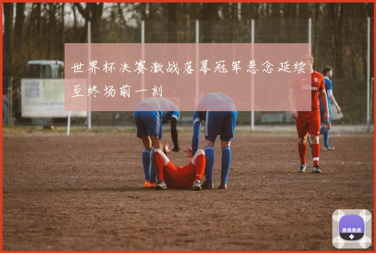 世界杯决赛激战落幕冠军悬念延续至终场前一刻