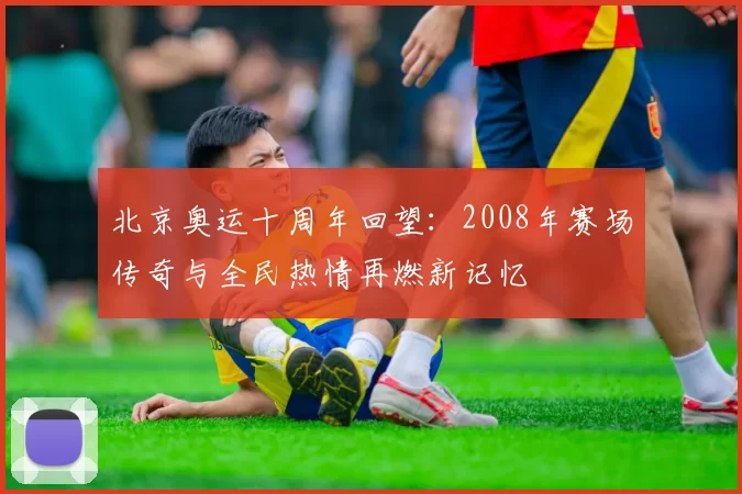 北京奥运十周年回望：2008年赛场传奇与全民热情再燃新记忆
