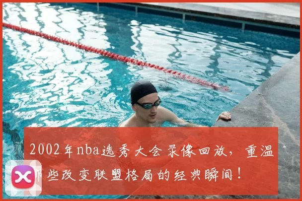 2002年nba选秀大会录像回放，重温那些改变联盟格局的经典瞬间！