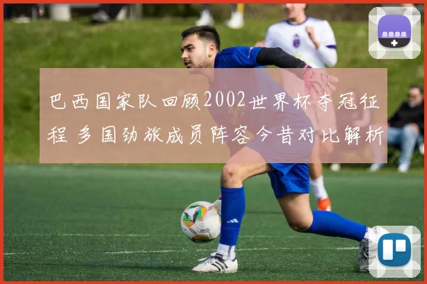 巴西国家队回顾2002世界杯夺冠征程 多国劲旅成员阵容今昔对比解析