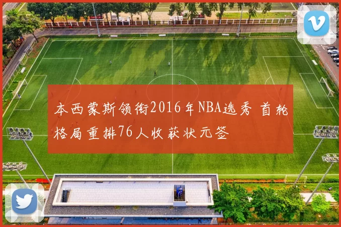 本西蒙斯领衔2016年NBA选秀 首轮格局重排76人收获状元签