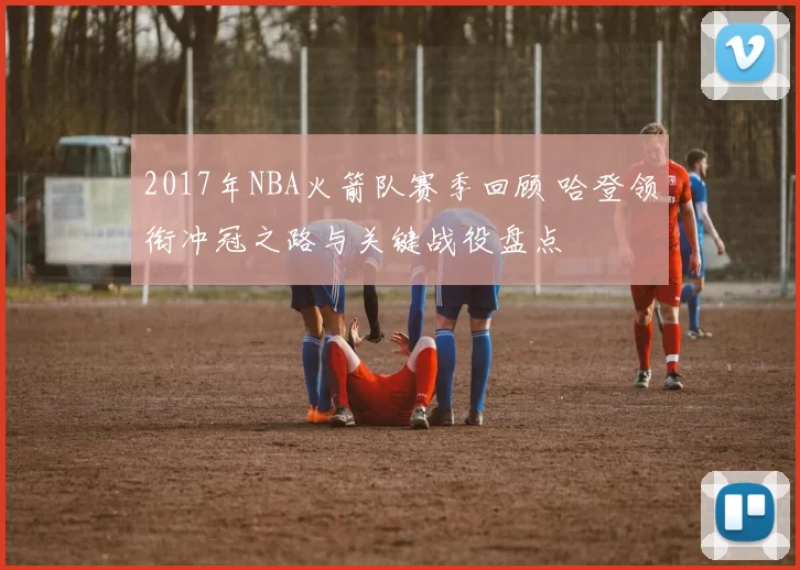 2017年NBA火箭队赛季回顾 哈登领衔冲冠之路与关键战役盘点
