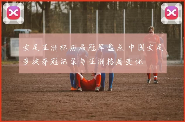 女足亚洲杯历届冠军盘点 中国女足多次夺冠记录与亚洲格局变化