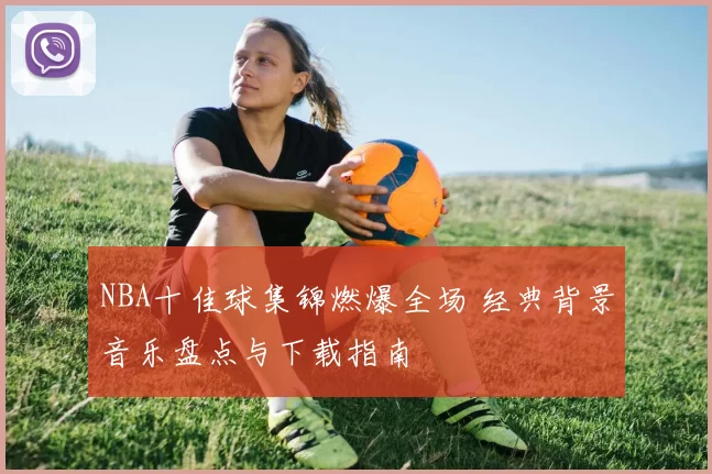 NBA十佳球集锦燃爆全场 经典背景音乐盘点与下载指南