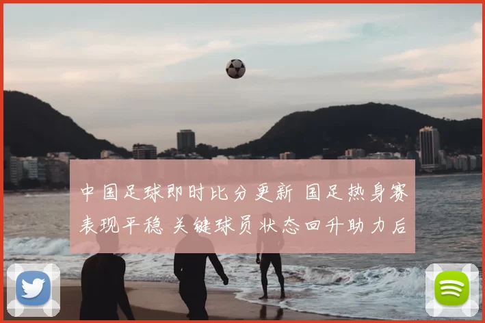 中国足球即时比分更新 国足热身赛表现平稳 关键球员状态回升助力后续备战