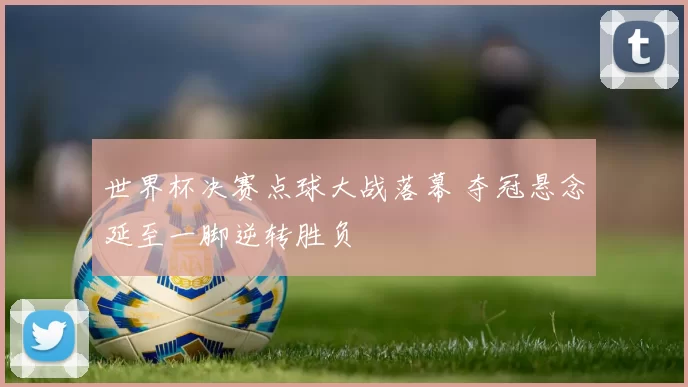 世界杯决赛点球大战落幕 夺冠悬念延至一脚逆转胜负