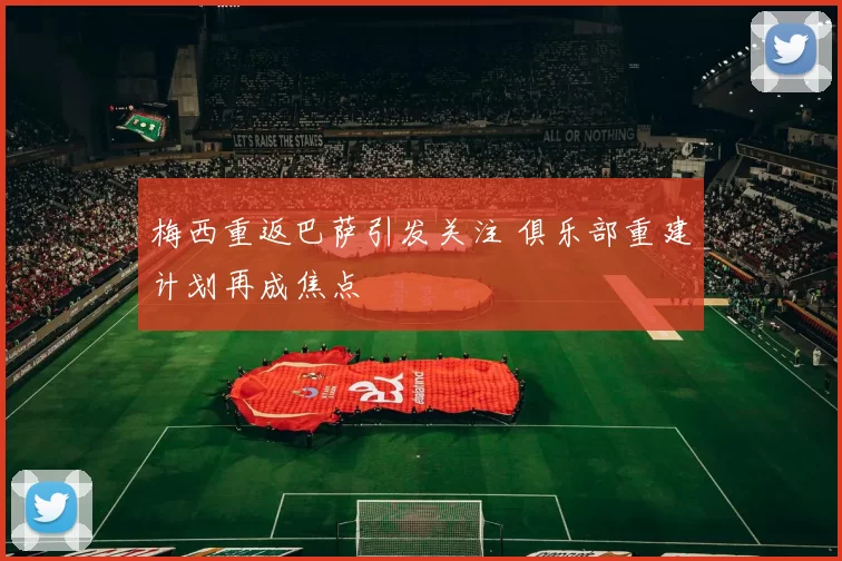 梅西重返巴萨引发关注 俱乐部重建计划再成焦点