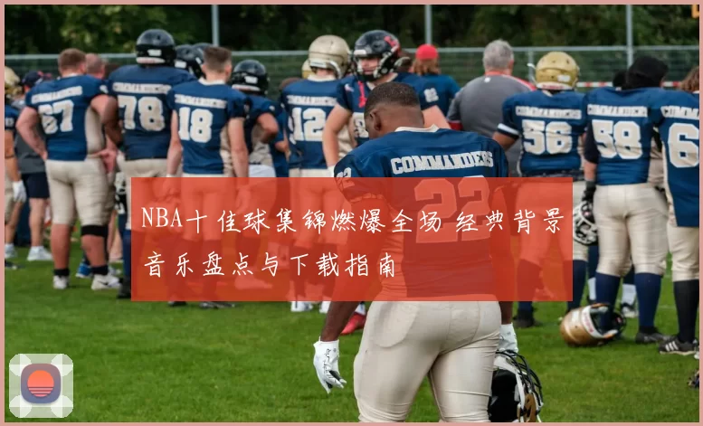 NBA十佳球集锦燃爆全场 经典背景音乐盘点与下载指南