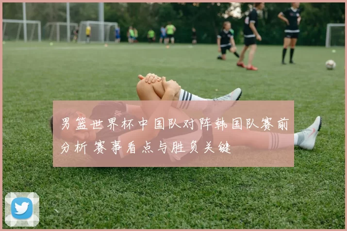 男篮世界杯中国队对阵韩国队赛前分析 赛事看点与胜负关键