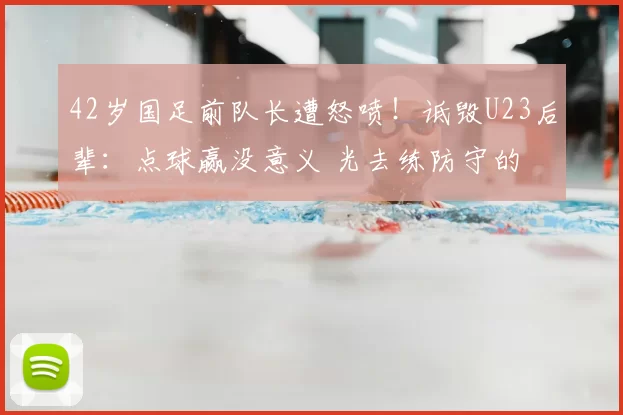 42岁国足前队长遭怒喷！诋毁U23后辈：点球赢没意义 光去练防守的