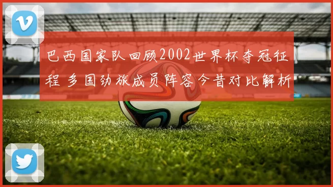 巴西国家队回顾2002世界杯夺冠征程 多国劲旅成员阵容今昔对比解析