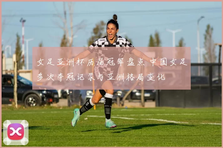 女足亚洲杯历届冠军盘点 中国女足多次夺冠记录与亚洲格局变化