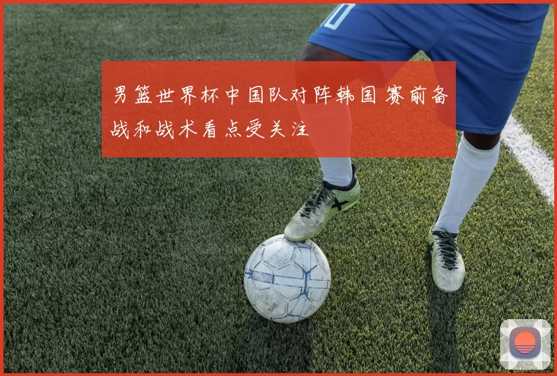 男篮世界杯中国队对阵韩国 赛前备战和战术看点受关注