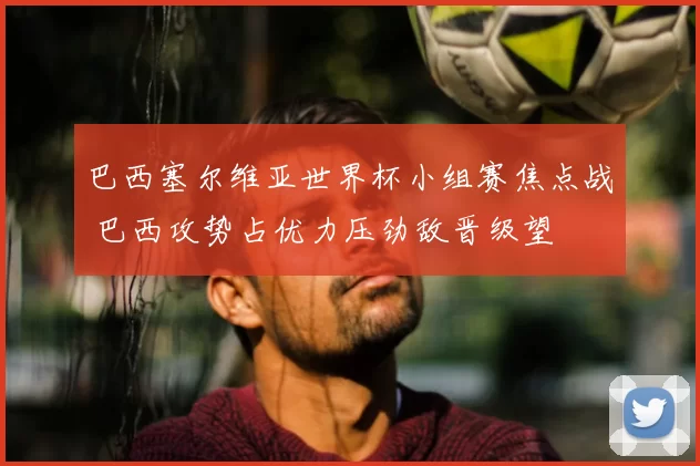 巴西塞尔维亚世界杯小组赛焦点战 巴西攻势占优力压劲敌晋级望