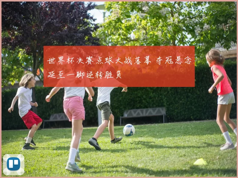 世界杯决赛点球大战落幕 夺冠悬念延至一脚逆转胜负