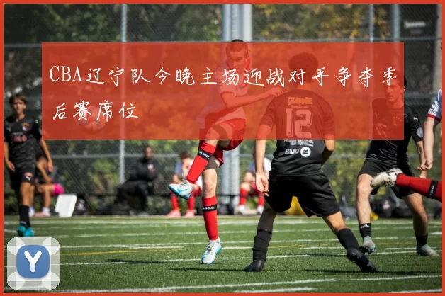 CBA辽宁队今晚主场迎战对手争夺季后赛席位