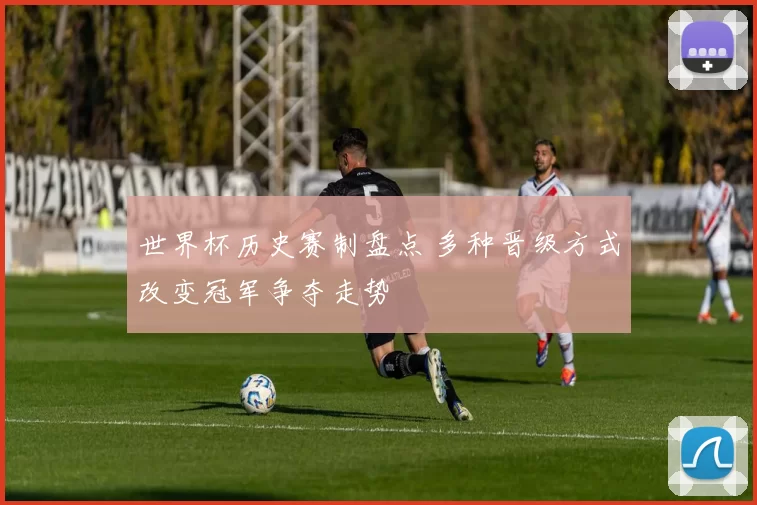 世界杯历史赛制盘点 多种晋级方式改变冠军争夺走势