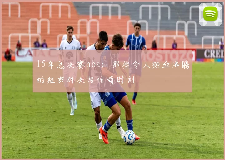 15年总决赛nba：那些令人热血沸腾的经典对决与传奇时刻