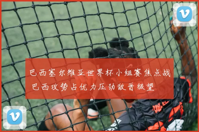 巴西塞尔维亚世界杯小组赛焦点战 巴西攻势占优力压劲敌晋级望